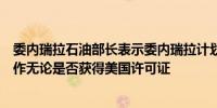 委内瑞拉石油部长表示委内瑞拉计划继续与外国石油公司合作无论是否获得美国许可证