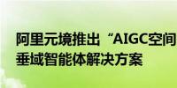 阿里元境推出“AIGC空间智能创作平台”和垂域智能体解决方案