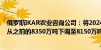 俄罗斯IKAR农业咨询公司：将2024年俄罗斯小麦产量预测从之前的8350万吨下调至8150万吨