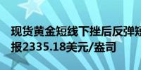 现货黄金短线下挫后反弹短线波幅逾5美元现报2335.18美元/盎司