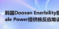 韩国Doosan Enerbility据悉将向美国NuScale Power提供核反应堆设备