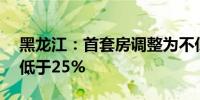 黑龙江：首套房调整为不低于15%二套房不低于25%