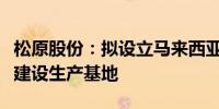 松原股份：拟设立马来西亚全资子公司并投资建设生产基地