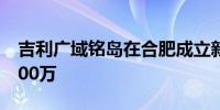 吉利广域铭岛在合肥成立新公司 注册资本1000万