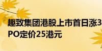 趣致集团港股上市首日涨32%开盘报33港元IPO定价25港元