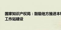 国家知识产权局：鼓励地方推进本辖区知识产权保护中心、工作站建设