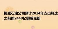 挪威石油公司预计2024年支出将达到2470亿挪威克朗高于之前的2440亿挪威克朗