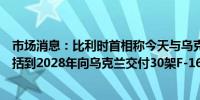 市场消息：比利时首相称今天与乌克兰签署的安全协议还包括到2028年向乌克兰交付30架F-16战斗机