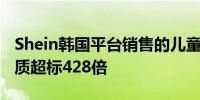 Shein韩国平台销售的儿童产品被发现有毒物质超标428倍