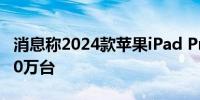 消息称2024款苹果iPad Pro出货量目标超900万台