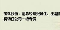 宝钛股份：副总经理张延生、王鼎春及总会计师宋朝利辞职将转任公司一级专员