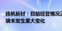 扬帆新材：目前经营情况正常 内外部经营环境未发生重大变化