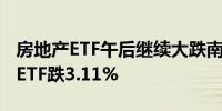 房地产ETF午后继续大跌南方中证全指房地产ETF跌3.11%