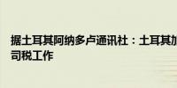 据土耳其阿纳多卢通讯社：土耳其加快了针对跨国公司的公司税工作