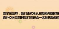 爱尔兰政府：我们正式承认巴勒斯坦国将在都柏林和拉马拉之间建立全面外交关系同时我们将任命一名驻巴勒斯坦国的爱尔兰大使