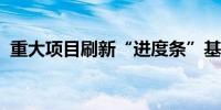 重大项目刷新“进度条”基建投资有望提速