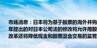 市场消息：日本将为基于股票的海外并购交易开启道路最早将于2025年提出的对日本公司法的修改将允许用股份交割来收购外国公司的股份改革还将降低现金和股票混合交易的监管障碍