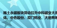 稀土永磁板块异动拉升中科磁业大涨15%焦作万方、银河磁体、中色股份、厦门钨业、大地熊等涨幅居前