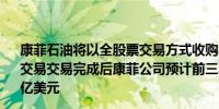 康菲石油将以全股票交易方式收购马拉松石油有望在Q4完成交易交易完成后康菲公司预计前三年的股票回购将超过200亿美元