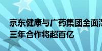 京东健康与广药集团全面深化战略合作 未来三年合作将超百亿