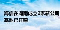 海信在湖南成立2家新公司 此前长沙综合生产基地已开建