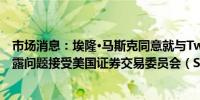 市场消息：埃隆·马斯克同意就与Twitter股票收购相关的披露问题接受美国证券交易委员会（SEC）的调查并作证