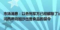 市场消息：以色列军方已经解除了从以色列和被占领的约旦河西岸向加沙出售食品的禁令