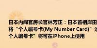 日本内阁官房长官林芳正：日本首相岸田文雄和苹果CEO库克一致同意将“个人编号卡(My Number Card)”添加到iPhone上明年春季起“个人编号卡”将可在iPhone上使用