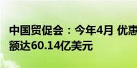 中国贸促会：今年4月 优惠原产地证书签证金额达60.14亿美元