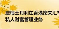 摩根士丹利在香港挖来汇丰和瑞银老将 加入私人财富管理业务