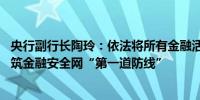 央行副行长陶玲：依法将所有金融活动纳入金融监管范围 构筑金融安全网“第一道防线”