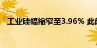 工业硅幅缩窄至3.96% 此前一度触及涨停