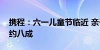 携程：六一儿童节临近 亲子游订单同比增长约八成