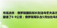 市场消息：俄罗斯国防部长别洛乌索夫表示乌克兰军队在哈尔科夫地区撤退了8-9公里；俄罗斯军队在5月份在乌克兰夺取了28个定居点