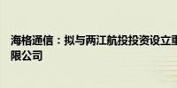 海格通信：拟与两江航投投资设立重庆海格空天信息技术有限公司