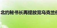 北约秘书长再提放宽乌克兰使用北约武器限制