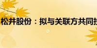 松井股份：拟与关联方共同投资设立产业基金