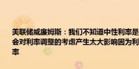 美联储威廉姆斯：我们不知道中性利率是否变得更高但预计中性利率不会对利率调整的考虑产生太大影响因为利率决策将基于经济而非中性利率