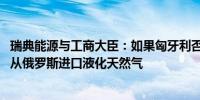 瑞典能源与工商大臣：如果匈牙利否决欧盟制裁 瑞典或禁止从俄罗斯进口液化天然气