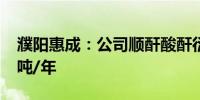 濮阳惠成：公司顺酐酸酐衍生物产能为7.1万吨/年