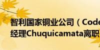 智利国家铜业公司（Codelco）宣布公司总经理Chuquicamata离职