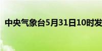 中央气象台5月31日10时发布暴雨黄色预警