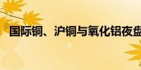 国际铜、沪铜与氧化铝夜盘至少收跌超2%