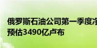 俄罗斯石油公司第一季度净利润3,990亿卢布预估3490亿卢布