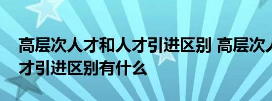 高层次人才和人才引进区别 高层次人才和人才引进区别有什么