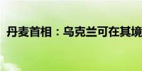 丹麦首相：乌克兰可在其境外使用丹麦武器