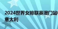 2024世界女排联赛澳门站中国女排0比3不敌意大利