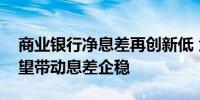 商业银行净息差再创新低 负债端压力缓解有望带动息差企稳