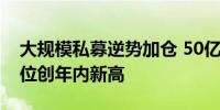 大规模私募逆势加仓 50亿至100亿元私募仓位创年内新高