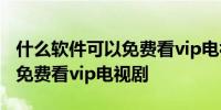 什么软件可以免费看vip电视剧 哪些软件可以免费看vip电视剧